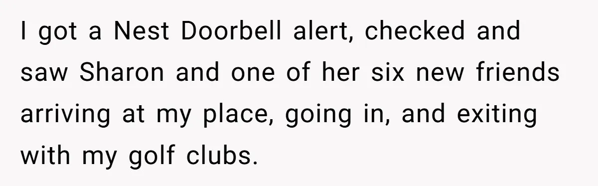 I got a Nest Doorbell alert, checked and saw Sharon and one of her six new friends arriving at my place, going in, and exiting with my golf clubs.