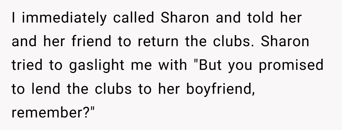 I immediately called Sharon and told her and her friend to return the clubs. Sharon tried to gaslight me with "But you promised to lend the clubs to her boyfriend,...