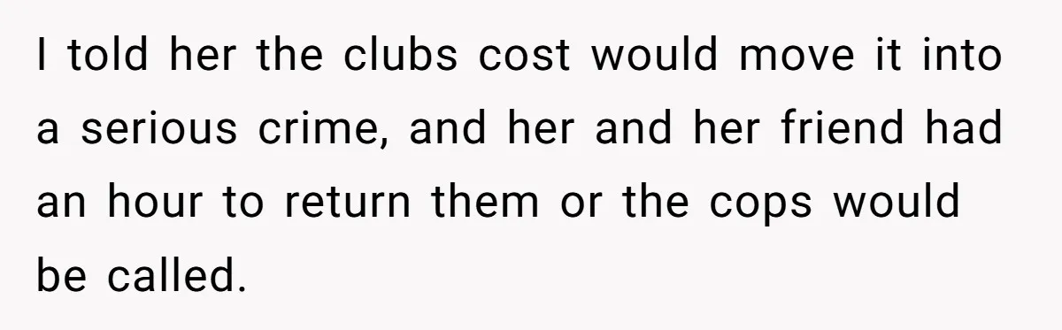 I told her the clubs cost would move it into a serious crime, and her and her friend had an hour to return them or the cops would be called.