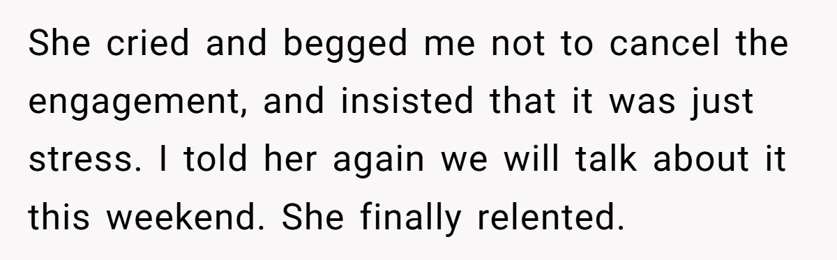 She cried and begged me not to cancel the engagement, and insisted that it was just stress. I told her again we will talk about it this weekend. She finally...