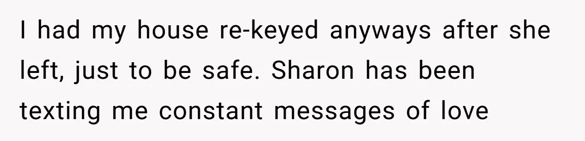 I had my house re-keyed anyways after she left, just to be safe. Sharon has been texting me constant messages of love