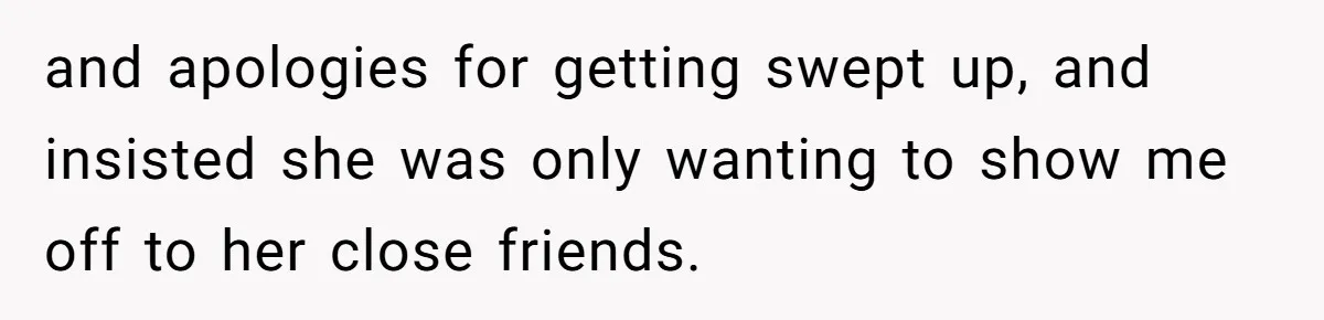 and apologies for getting swept up, and insisted she was only wanting to show me off to her close friends.