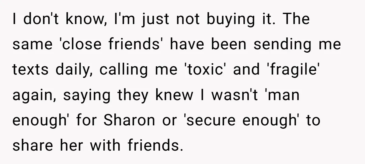 I don't know, I'm just not buying it. The same 'close friends' have been sending me texts daily, calling me 'toxic' and 'fragile' again, saying they knew I wasn't 'man...