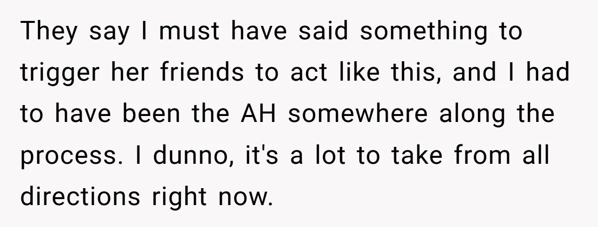 They say I must have said something to trigger her friends to act like this, and I had to have been the AH somewhere along the process. I dunno, it's...