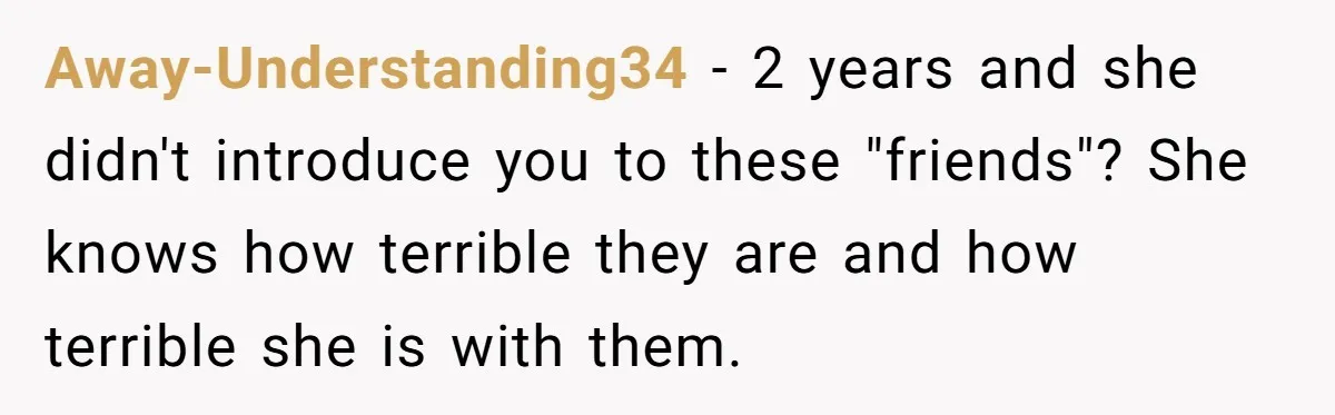 Away-Understanding34 − 2 years and she didn't introduce you to these "friends"? She knows how terrible they are and how terrible she is with them.