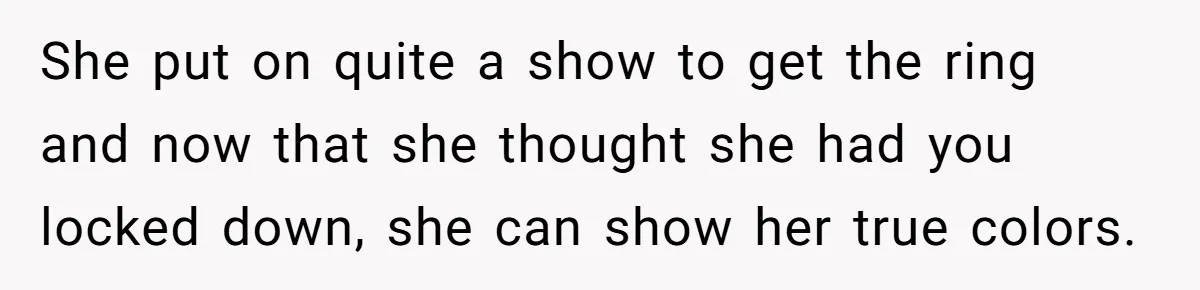 She put on quite a show to get the ring and now that she thought she had you locked down, she can show her true colors.