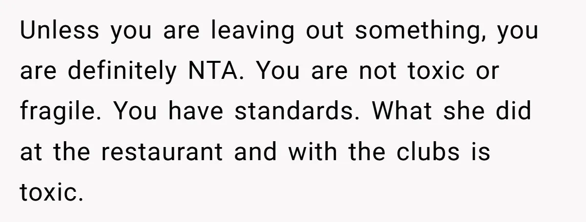 Unless you are leaving out something, you are definitely NTA. You are not toxic or fragile. You have standards. What she did at the restaurant and with the clubs is...