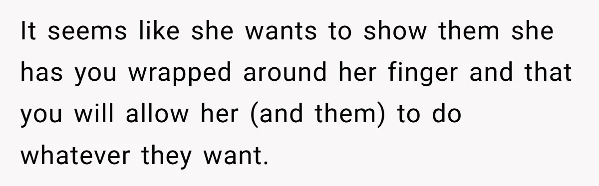 It seems like she wants to show them she has you wrapped around her finger and that you will allow her (and them) to do whatever they want.