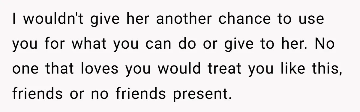 I wouldn't give her another chance to use you for what you can do or give to her. No one that loves you would treat you like this, friends or...