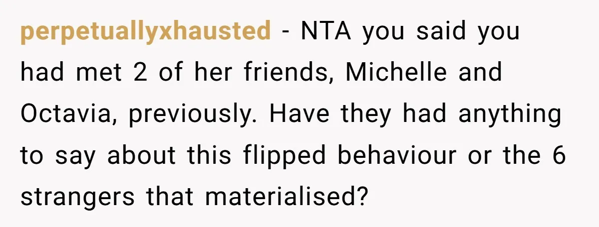 perpetuallyxhausted − NTA you said you had met 2 of her friends, Michelle and Octavia, previously. Have they had anything to say about this flipped behaviour or the 6 strangers...