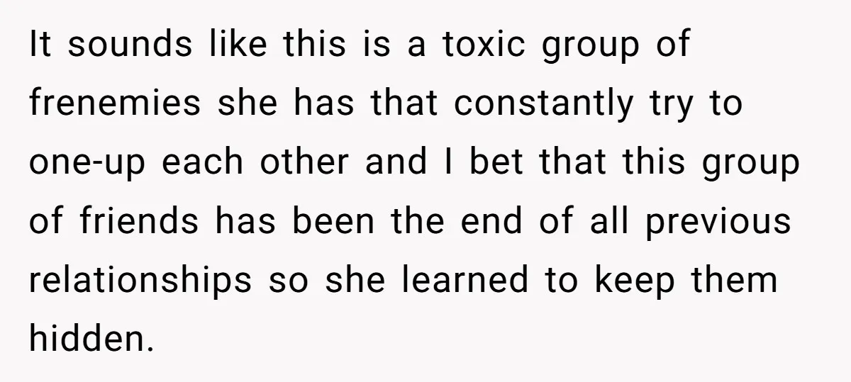 It sounds like this is a toxic group of frenemies she has that constantly try to one-up each other and I bet that this group of friends has been the...