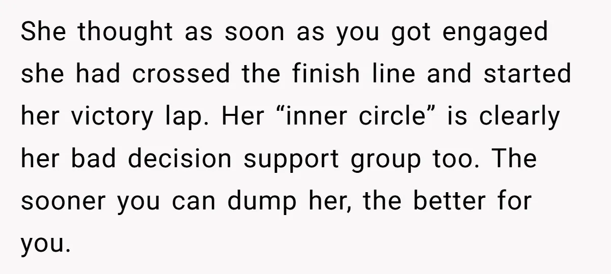 She thought as soon as you got engaged she had crossed the finish line and started her victory lap. Her “inner circle” is clearly her bad decision support group too....