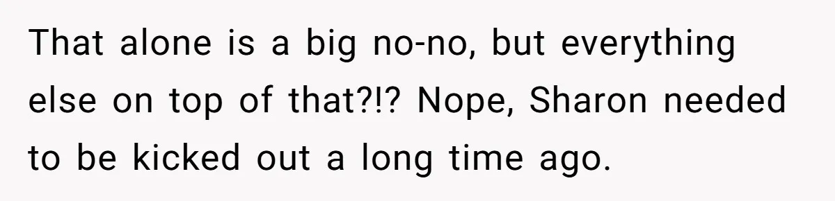 That alone is a big no-no, but everything else on top of that?!? Nope, Sharon needed to be kicked out a long time ago.