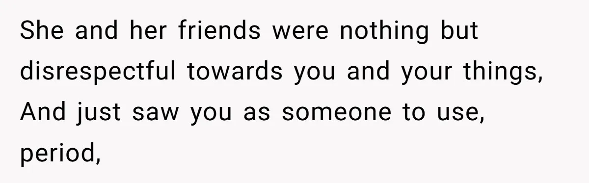 She and her friends were nothing but disrespectful towards you and your things, And just saw you as someone to use, period,