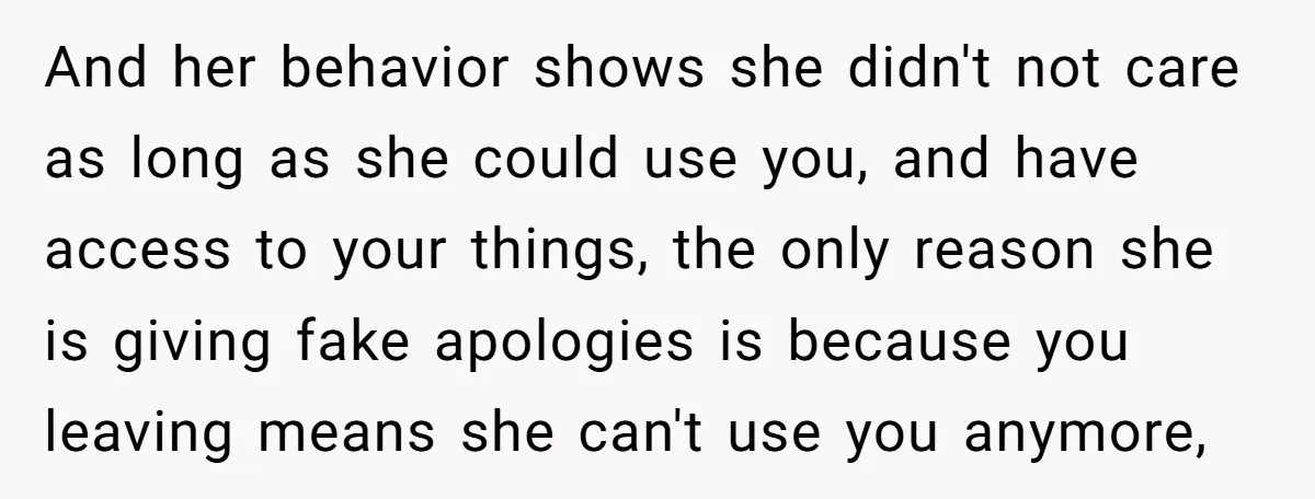 And her behavior shows she didn't not care as long as she could use you, and have access to your things, the only reason she is giving fake apologies is...