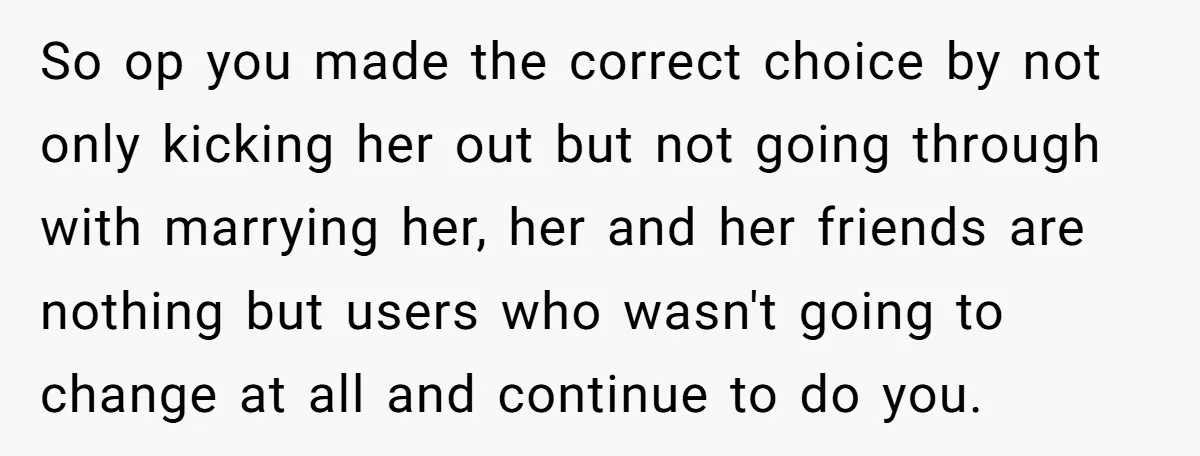 So op you made the correct choice by not only kicking her out but not going through with marrying her, her and her friends are nothing but users who wasn't...