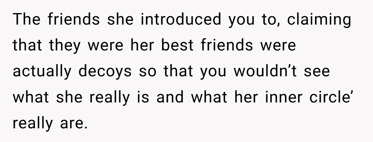 The friends she introduced you to, claiming that they were her best friends were actually decoys so that you wouldn’t see what she really is and what her inner circle’...
