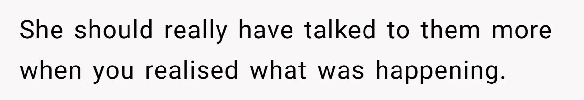 She should really have talked to them more when you realised what was happening.