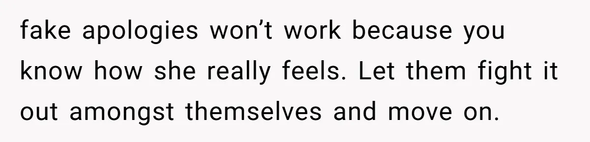 fake apologies won’t work because you know how she really feels. Let them fight it out amongst themselves and move on.