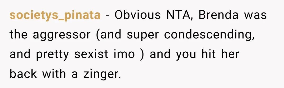 Coworker Shames Married Woman For “Bad Wife Duties,” Gets Hit With A Brutal Reality Check societys_pinata − Obvious NTA, Brenda was the aggressor (and super condescending, and pretty sexist imo ) and you hit her back with a zinger.