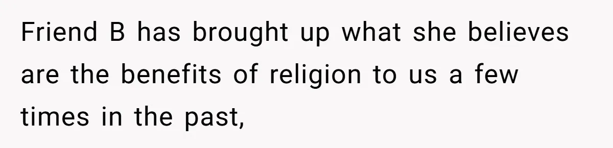 Friend B has brought up what she believes are the benefits of religion to us a few times in the past,