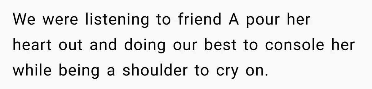 We were listening to friend A pour her heart out and doing our best to console her while being a shoulder to cry on.
