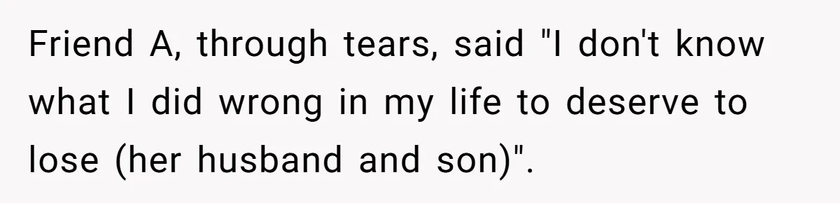 Friend A, through tears, said "I don't know what I did wrong in my life to deserve to lose (her husband and son)".