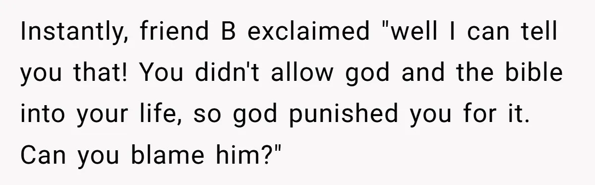 Instantly, friend B exclaimed "well I can tell you that! You didn't allow god and the bible into your life, so god punished you for it. Can you blame him?"