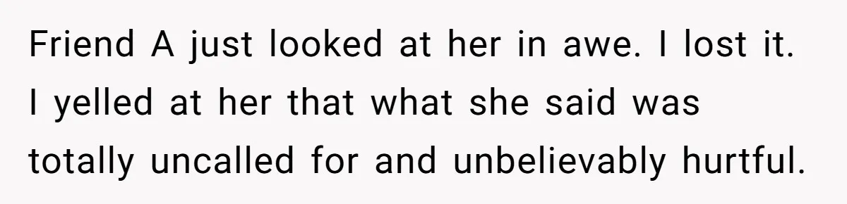 Friend A just looked at her in awe. I lost it. I yelled at her that what she said was totally uncalled for and unbelievably hurtful.