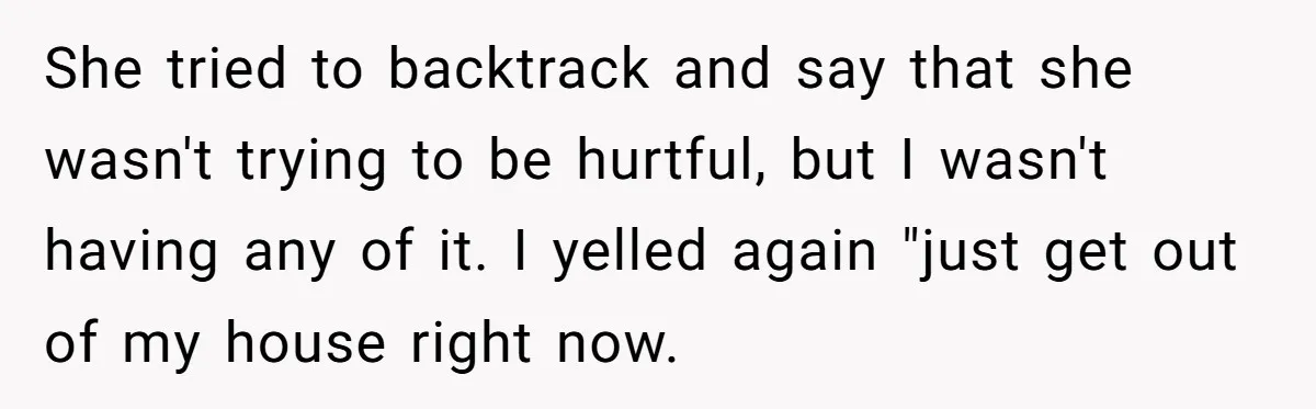 She tried to backtrack and say that she wasn't trying to be hurtful, but I wasn't having any of it. I yelled again "just get out of my house right...