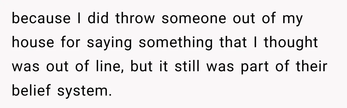 because I did throw someone out of my house for saying something that I thought was out of line, but it still was part of their belief system.