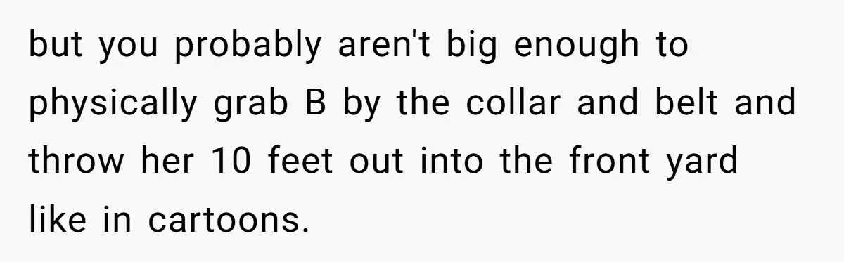 but you probably aren't big enough to physically grab B by the collar and belt and throw her 10 feet out into the front yard like in cartoons.
