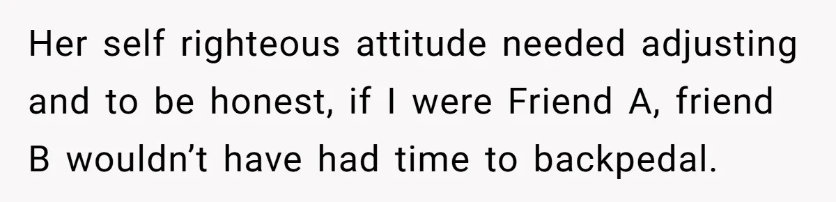 Her self righteous attitude needed adjusting and to be honest, if I were Friend A, friend B wouldn’t have had time to backpedal.
