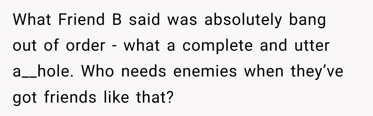 What Friend B said was absolutely bang out of order - what a complete and utter a__hole. Who needs enemies when they’ve got friends like that?