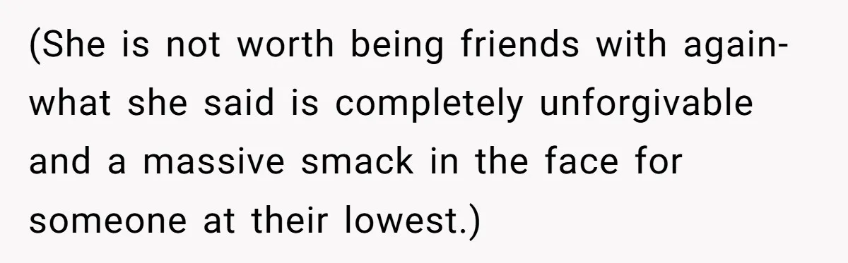 (She is not worth being friends with again-what she said is completely unforgivable and a massive smack in the face for someone at their lowest.)