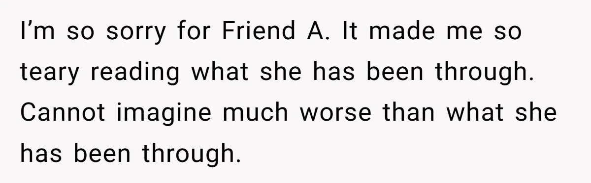 I’m so sorry for Friend A. It made me so teary reading what she has been through. Cannot imagine much worse than what she has been through.