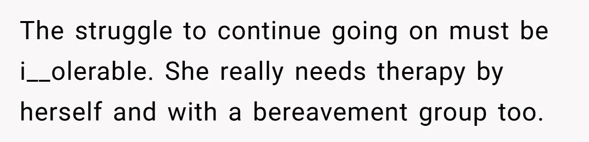 The struggle to continue going on must be i__olerable. She really needs therapy by herself and with a bereavement group too.