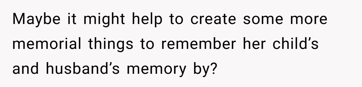 Maybe it might help to create some more memorial things to remember her child’s and husband’s memory by?