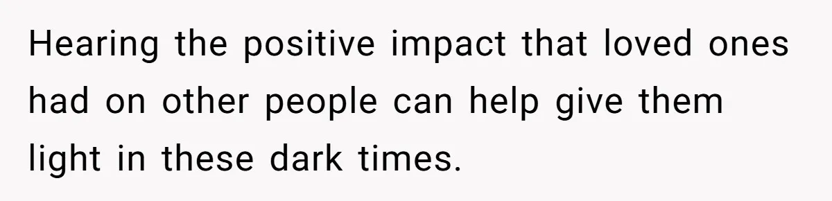 Hearing the positive impact that loved ones had on other people can help give them light in these dark times.