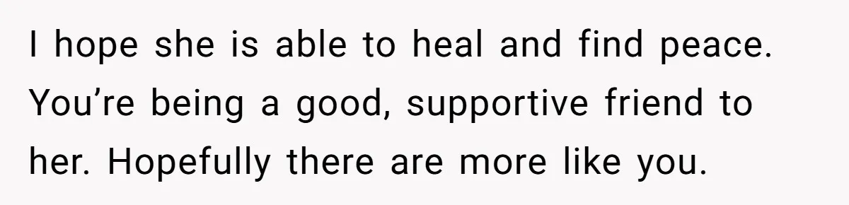 I hope she is able to heal and find peace. You’re being a good, supportive friend to her. Hopefully there are more like you.