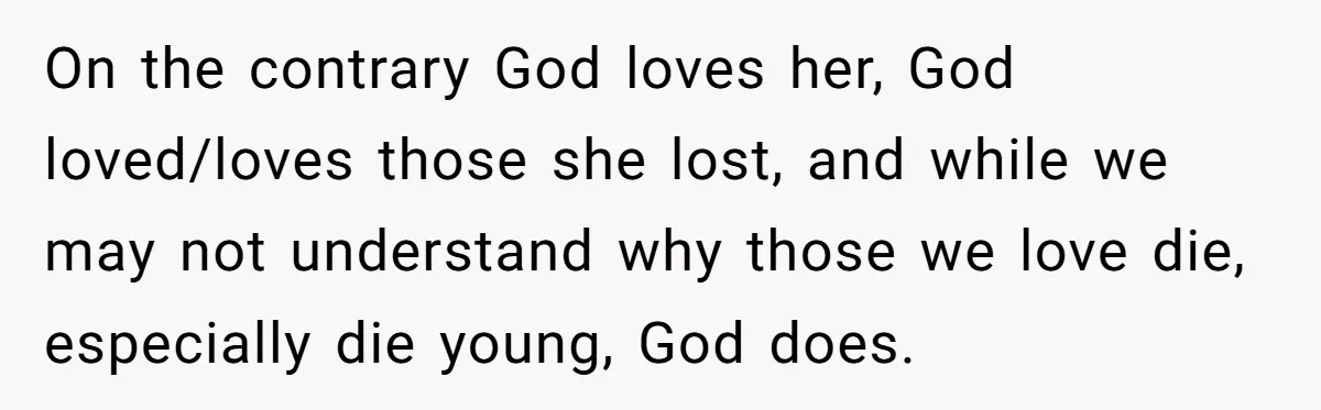 On the contrary God loves her, God loved/loves those she lost, and while we may not understand why those we love die, especially die young, God does.