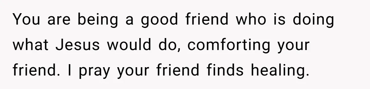 You are being a good friend who is doing what Jesus would do, comforting your friend. I pray your friend finds healing.