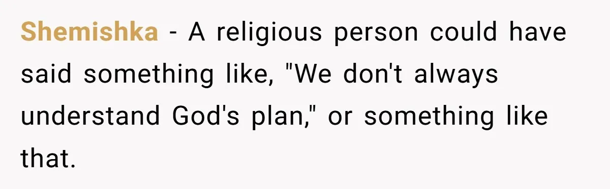 Shemishka − A religious person could have said something like, "We don't always understand God's plan," or something like that.