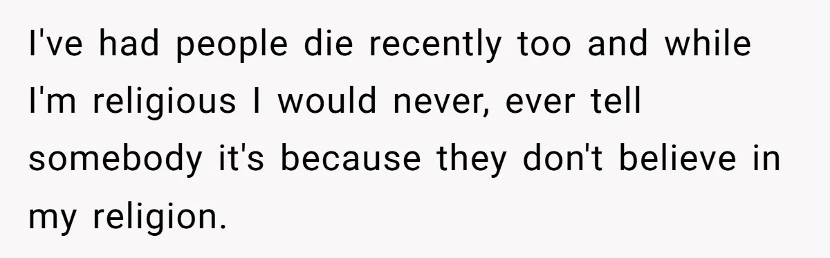 I've had people die recently too and while I'm religious I would never, ever tell somebody it's because they don't believe in my religion.