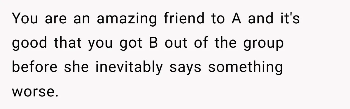 You are an amazing friend to A and it's good that you got B out of the group before she inevitably says something worse.
