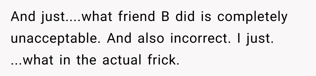 And just....what friend B did is completely unacceptable. And also incorrect. I just. ...what in the actual frick.
