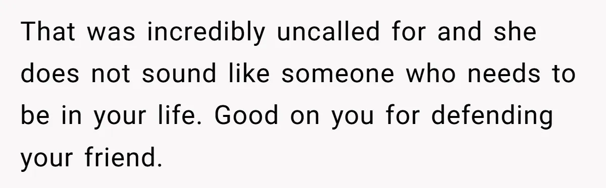 That was incredibly uncalled for and she does not sound like someone who needs to be in your life. Good on you for defending your friend.
