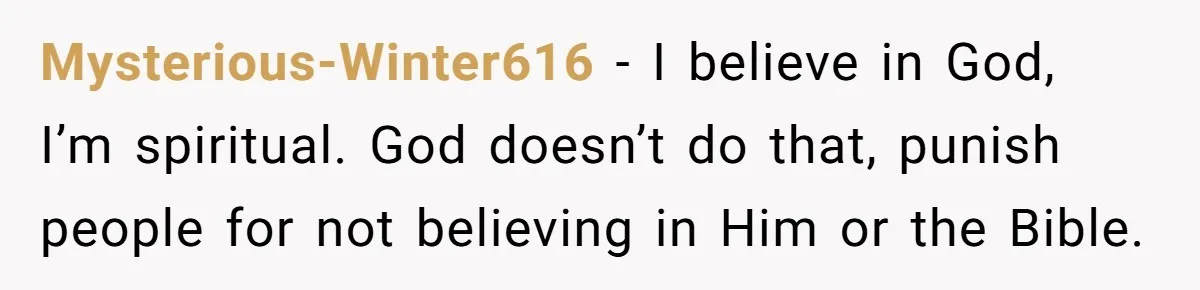 Mysterious-Winter616 − I believe in God, I’m spiritual. God doesn’t do that, punish people for not believing in Him or the Bible.