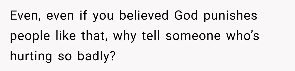 Even, even if you believed God punishes people like that, why tell someone who’s hurting so badly?
