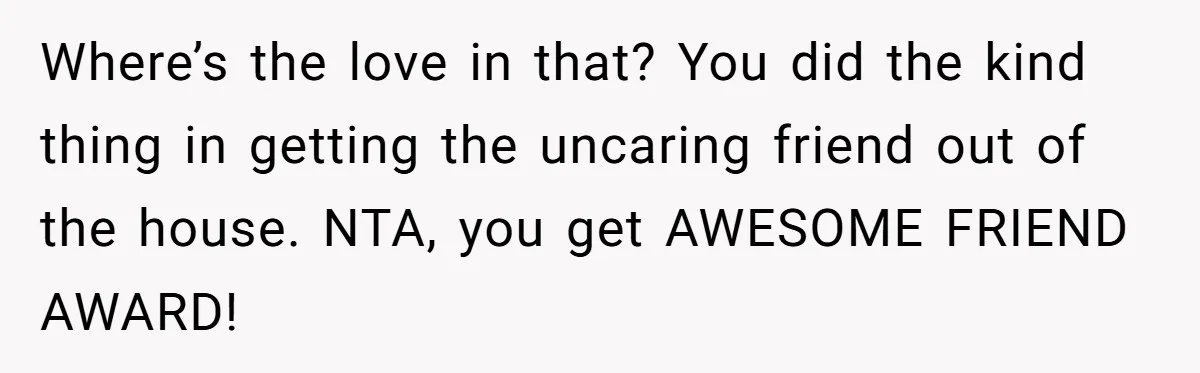 Where’s the love in that? You did the kind thing in getting the uncaring friend out of the house. NTA, you get AWESOME FRIEND AWARD!